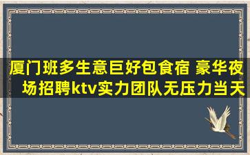 厦门班多生意巨好包食宿 豪华夜场招聘ktv实力团队无压力当天